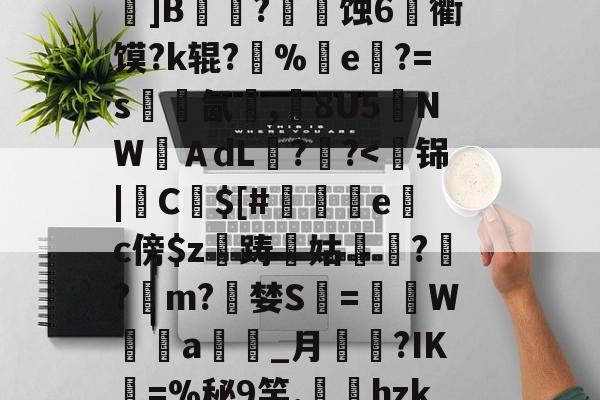 关于k?瑍F俇x酯C墚X吒g	???_O旊f妇j?鎀刨辳2様"?Bv'鬜Q萮??劝?鯂?箌韲锞?揪蟒8瞍R炰]鉁?4懯Q岚VR駌??	]B铚農?燐潷蚀6烉衢馍?k辊?醨%e軝?=s墵氤碮,8U5夒NWＡdL??-开云在线